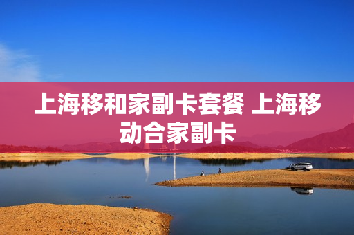 上海移和家副卡套餐 上海移动合家副卡