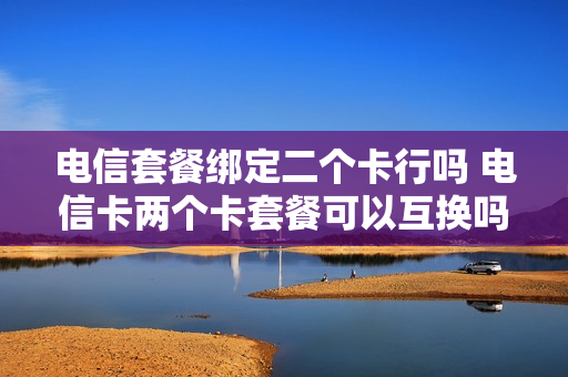 电信套餐绑定二个卡行吗 电信卡两个卡套餐可以互换吗