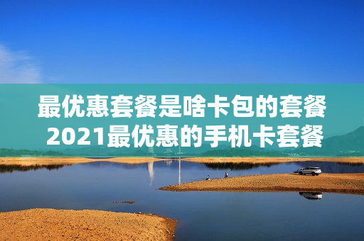 最优惠套餐是啥卡包的套餐 2021最优惠的手机卡套餐