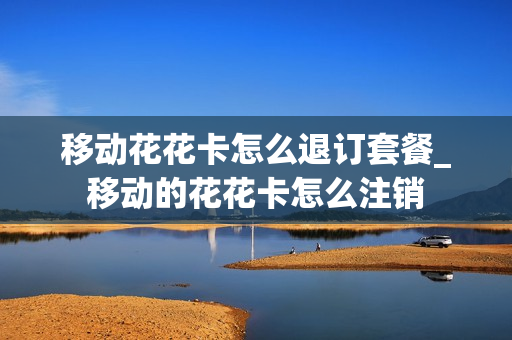 移动花花卡怎么退订套餐_移动的花花卡怎么注销