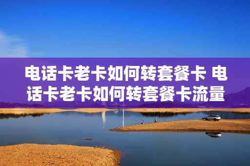 电话卡老卡如何转套餐卡 电话卡老卡如何转套餐卡流量