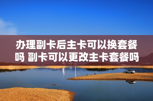 办理副卡后主卡可以换套餐吗 副卡可以更改主卡套餐吗