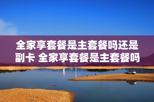 全家享套餐是主套餐吗还是副卡 全家享套餐是主套餐吗还是副卡套餐