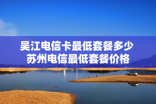 吴江电信卡最低套餐多少 苏州电信最低套餐价格
