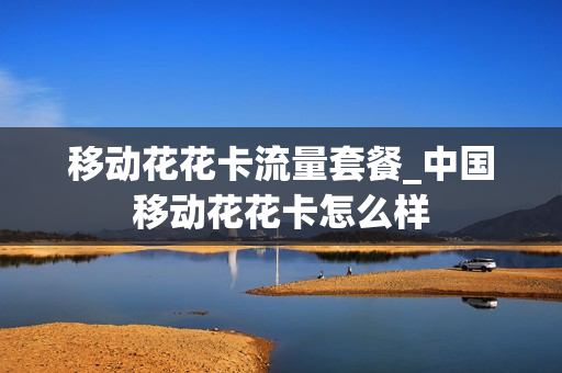 移动花花卡流量套餐_中国移动花花卡怎么样