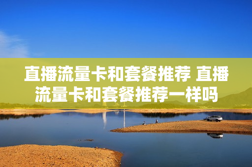直播流量卡和套餐推荐 直播流量卡和套餐推荐一样吗