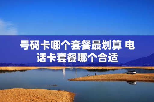 号码卡哪个套餐最划算 电话卡套餐哪个合适
