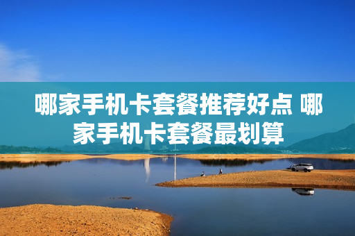 哪家手机卡套餐推荐好点 哪家手机卡套餐最划算