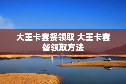大王卡套餐领取 大王卡套餐领取方法
