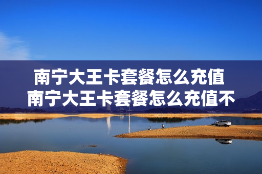 南宁大王卡套餐怎么充值 南宁大王卡套餐怎么充值不了