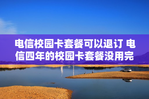 电信校园卡套餐可以退订 电信四年的校园卡套餐没用完可以注销吗
