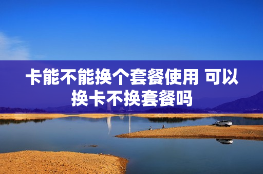 卡能不能换个套餐使用 可以换卡不换套餐吗