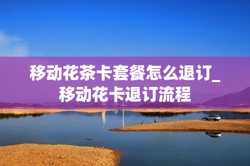 移动花茶卡套餐怎么退订_移动花卡退订流程