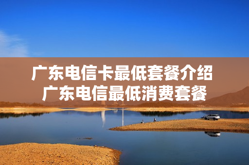 广东电信卡最低套餐介绍 广东电信最低消费套餐