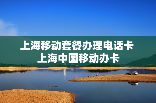 上海移动套餐办理电话卡 上海中国移动办卡