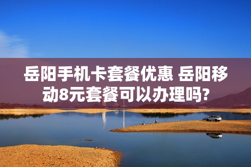 岳阳手机卡套餐优惠 岳阳移动8元套餐可以办理吗?