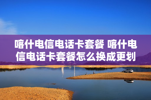 喀什电信电话卡套餐 喀什电信电话卡套餐怎么换成更划算