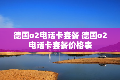 德国o2电话卡套餐 德国o2电话卡套餐价格表