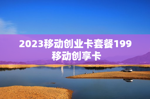 2023移动创业卡套餐199 移动创享卡