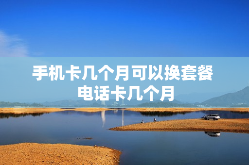 手机卡几个月可以换套餐 电话卡几个月