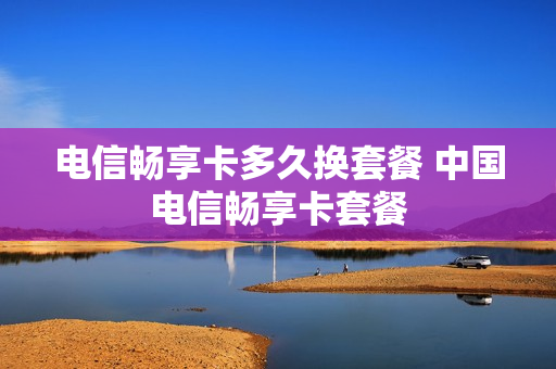电信畅享卡多久换套餐 中国电信畅享卡套餐