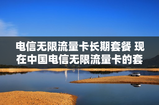 电信无限流量卡长期套餐 现在中国电信无限流量卡的套餐费用是多少