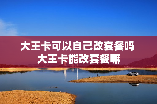 大王卡可以自己改套餐吗 大王卡能改套餐嘛
