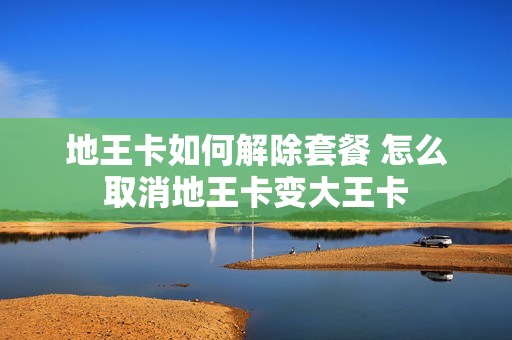 地王卡如何解除套餐 怎么取消地王卡变大王卡