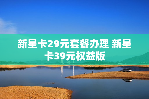 新星卡29元套餐办理 新星卡39元权益版