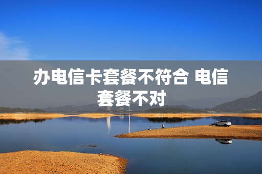 办电信卡套餐不符合 电信套餐不对