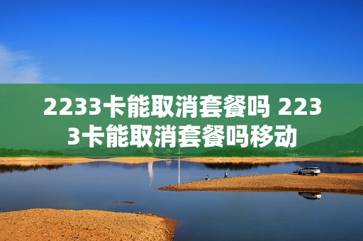 2233卡能取消套餐吗 2233卡能取消套餐吗移动