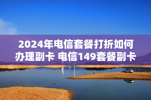 2024年电信套餐打折如何办理副卡 电信149套餐副卡收费吗