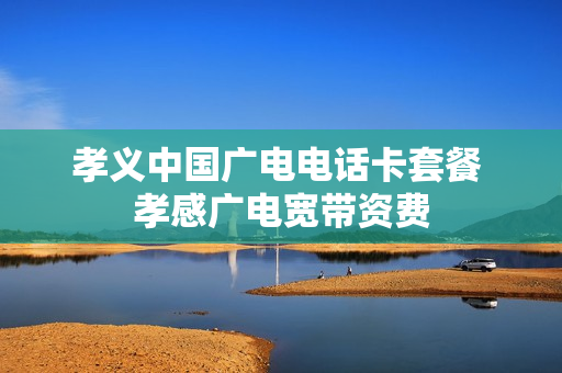 孝义中国广电电话卡套餐 孝感广电宽带资费