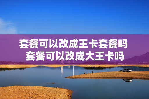 套餐可以改成王卡套餐吗 套餐可以改成大王卡吗