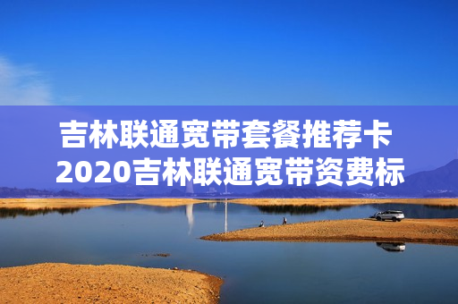 吉林联通宽带套餐推荐卡 2020吉林联通宽带资费标准