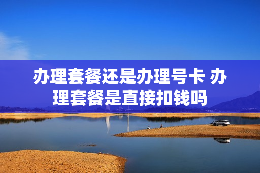 办理套餐还是办理号卡 办理套餐是直接扣钱吗