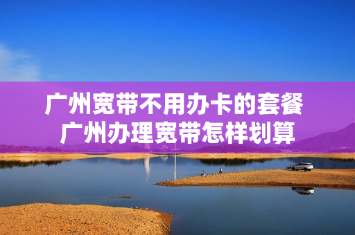 广州宽带不用办卡的套餐 广州办理宽带怎样划算