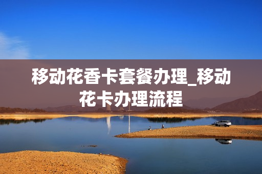 移动花香卡套餐办理_移动花卡办理流程