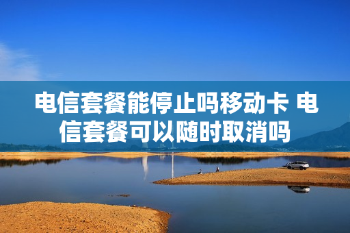 电信套餐能停止吗移动卡 电信套餐可以随时取消吗