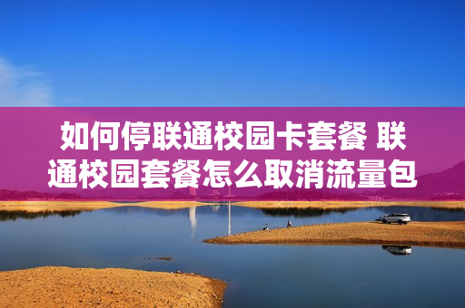 如何停联通校园卡套餐 联通校园套餐怎么取消流量包