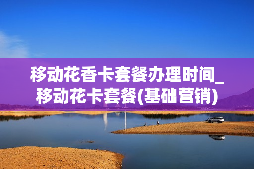 移动花香卡套餐办理时间_移动花卡套餐(基础营销)
