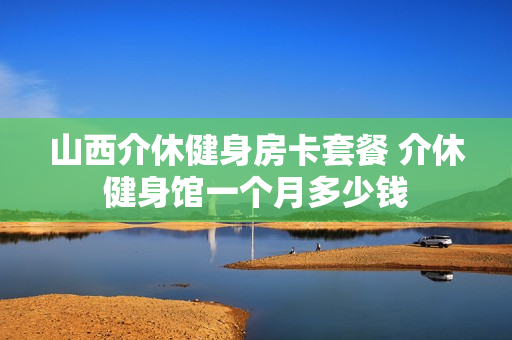 山西介休健身房卡套餐 介休健身馆一个月多少钱