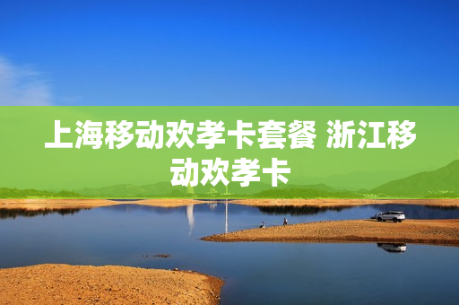 上海移动欢孝卡套餐 浙江移动欢孝卡