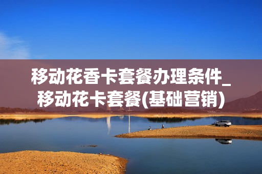 移动花香卡套餐办理条件_移动花卡套餐(基础营销)