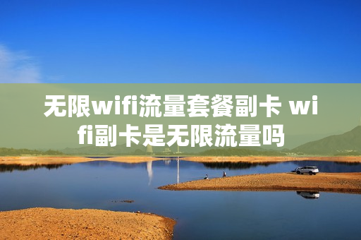 无限wifi流量套餐副卡 wifi副卡是无限流量吗