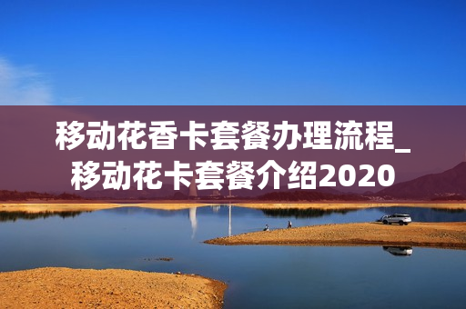 移动花香卡套餐办理流程_移动花卡套餐介绍2020
