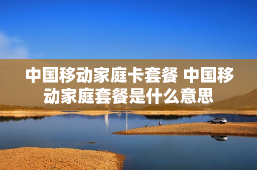 中国移动家庭卡套餐 中国移动家庭套餐是什么意思