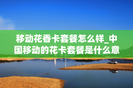 移动花香卡套餐怎么样_中国移动的花卡套餐是什么意思