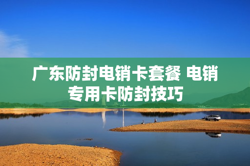 广东防封电销卡套餐 电销专用卡防封技巧