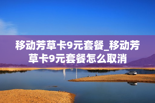 移动芳草卡9元套餐_移动芳草卡9元套餐怎么取消